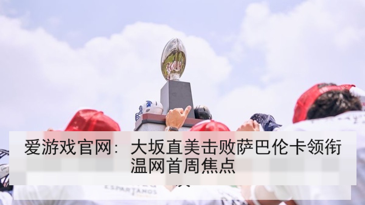 爱游戏官网: 大坂直美击败萨巴伦卡领衔温网首周焦点