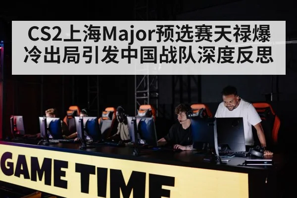 CS2上海Major预选赛天禄爆冷出局引发中国战队深度反思